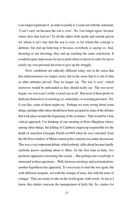 isnolonger legiimate f, i order o justify .| come out it the statement, 0 can’t carry on because the war i over’. No. I no longer agree, because where does that lead us? To all the others both inside and outside prison for whom it st true that the war is over, or for whom his concept is dubious, but end up believing it hecause everybody is saying so. And desisting or not desisting, they end up reaching the same conclusion. It ‘would be quite indecorous for me to push others o desist i order or meto justify my own personal decision to give up the struggle  Now. conditions are radically diffrent today. not in the sense that this indecorousness no longer exist, but i the sense that t i out of date s other atitudes prevail. They no longer say “The war i over’, which morcover would be unfounded a they should really say “The war never began: our war wasn’ really a social warat ll . But most of them prefer o dedicate themselves to astrology or sometimes, o asisting prisoners. Yel, i you like. some of them might say. “Perhaps we were wrong about some tings, perhaps other ideas should have been accepted n some ofthe debates Thatwould be  fine  that ook place around the beginning of theseveniics crtical approach. I’m thinking of one meeting at Porto Marghera where, among other things. the killing of Calabresi [supercop responsible for the death of anarchist Giuscppe Pineli n1969 when he was; suicided” from the th floor window of Milan central police sation] was under discussion “This was  very important debat, which nobody talks shout becanse hadly anybody knows anything about it Here, for the frst time in Ltaly, two positions appeared concerning this acion. . But peshaps not everybody is interested inthese questons... Well betsieen astrology and assisentialism, another hyporthesis has appeared. ‘I’ necessary to start the war again, but with different weapons, not with th critique of arms, but with the arms of eritique. They are ready o take on the world again, with words. As fras |  Know, this chatter concerns the management of daily lfe. So, centres for  7 